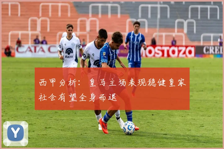 西甲分析：皇马主场表现稳健皇家社会有望全身而退