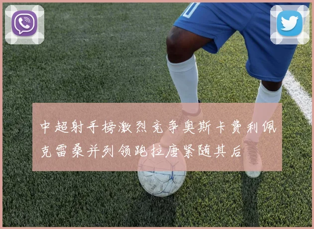 中超射手榜激烈竞争奥斯卡费利佩克雷桑并列领跑拉唐紧随其后
