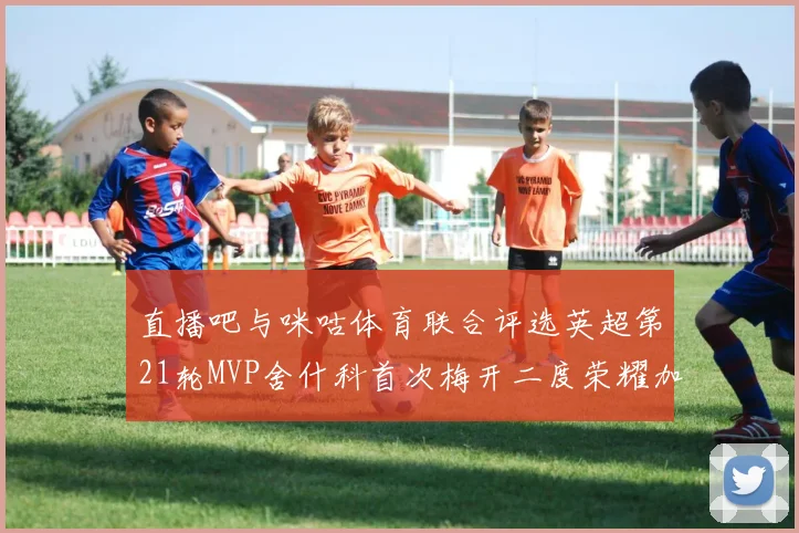 直播吧与咪咕体育联合评选英超第21轮MVP舍什科首次梅开二度荣耀加冕