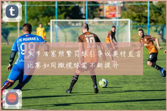 末节活塞频繁罚球引争议奥特直言比赛如同橄榄球需不断提升