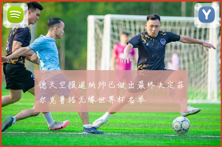 德天空报道纳帅已做出最终决定菲尔克鲁格无缘世界杯名单
