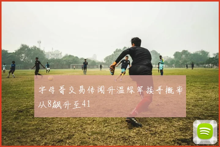 字母哥交易传闻升温绿军接手概率从8飙升至41