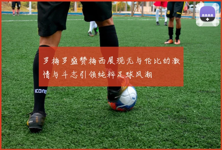 罗梅罗盛赞梅西展现无与伦比的激情与斗志引领纯粹足球风潮
