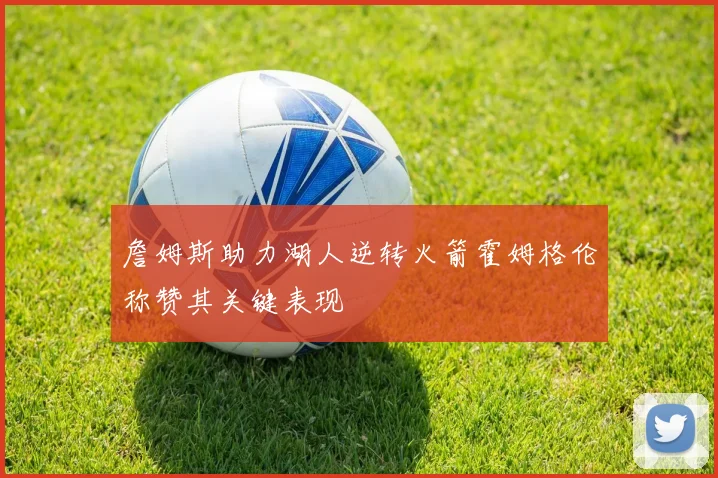 詹姆斯助力湖人逆转火箭霍姆格伦称赞其关键表现