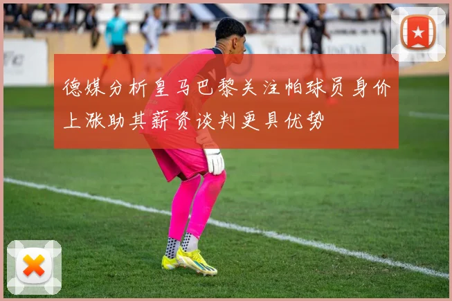 德媒分析皇马巴黎关注帕球员身价上涨助其薪资谈判更具优势