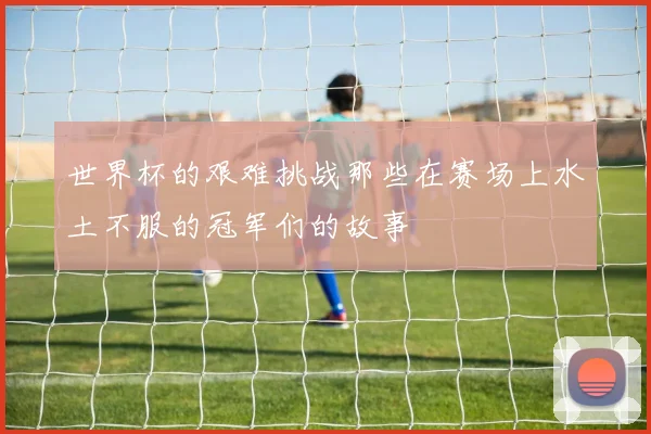 世界杯的艰难挑战那些在赛场上水土不服的冠军们的故事