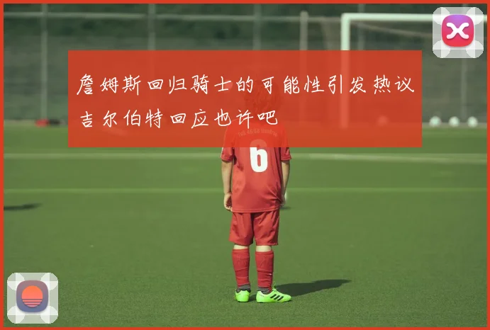 詹姆斯回归骑士的可能性引发热议吉尔伯特回应也许吧