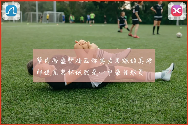 萨内蒂盛赞梅西称其为足球的真谛即使无奖杯依然是心中最佳球员