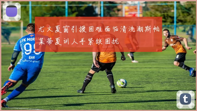 尤文夏窗引援困难面临清洗潮斯帕莱蒂夏训人手紧缺困扰