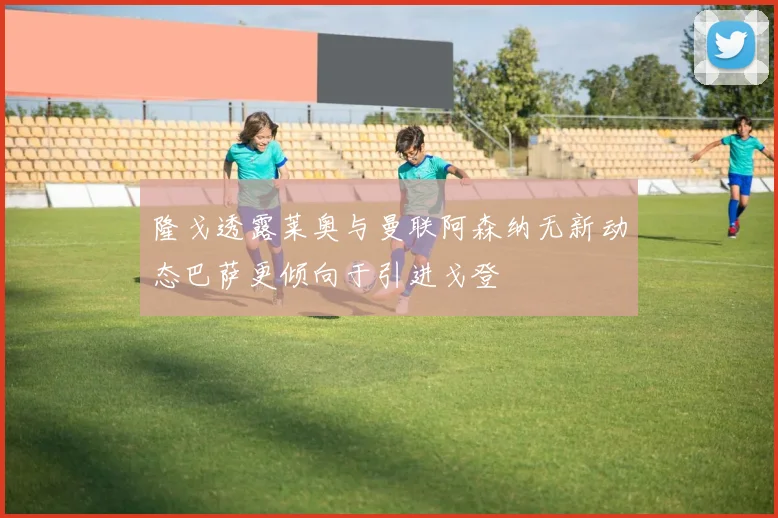 隆戈透露莱奥与曼联阿森纳无新动态巴萨更倾向于引进戈登