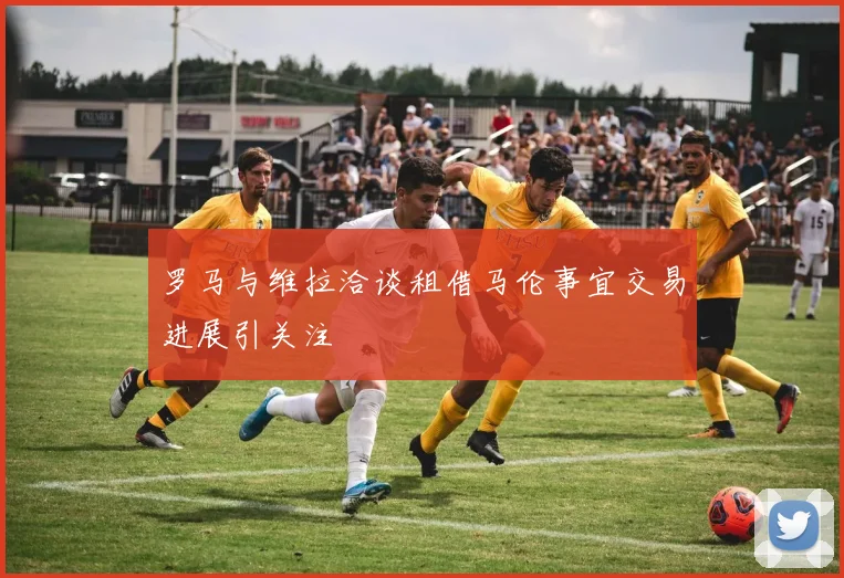 罗马与维拉洽谈租借马伦事宜交易进展引关注
