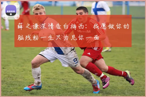 薛之谦深情告白梅西：我愿做你的脑残粉一生只为见你一面