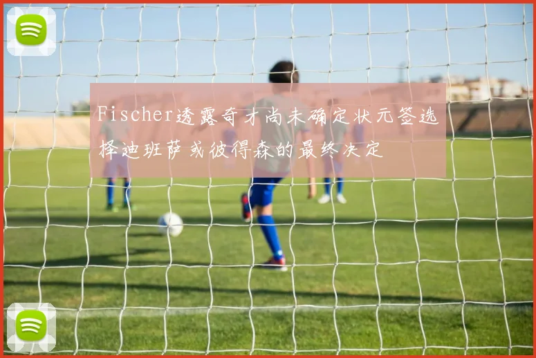 Fischer透露奇才尚未确定状元签选择迪班萨或彼得森的最终决定