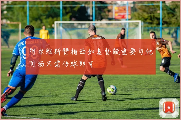 阿尔维斯赞梅西如基督般重要与他同场只需传球即可