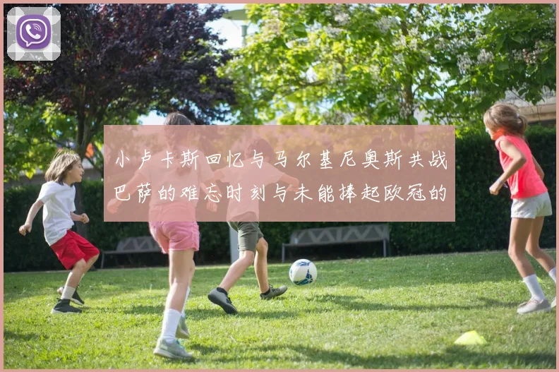 小卢卡斯回忆与马尔基尼奥斯共战巴萨的难忘时刻与未能捧起欧冠的遗憾