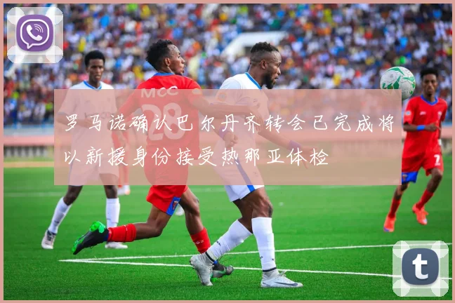 罗马诺确认巴尔丹齐转会已完成将以新援身份接受热那亚体检