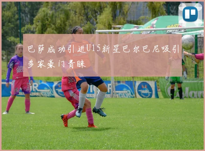 巴萨成功引进U15新星巴尔巴尼吸引多家豪门青睐