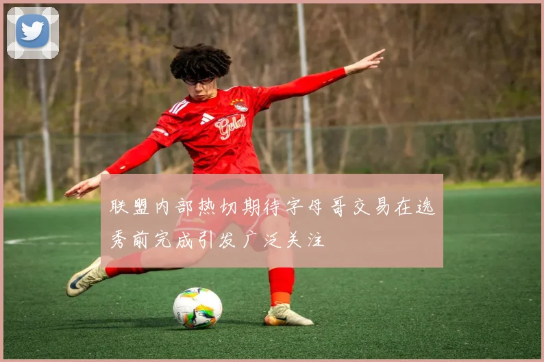 联盟内部热切期待字母哥交易在选秀前完成引发广泛关注