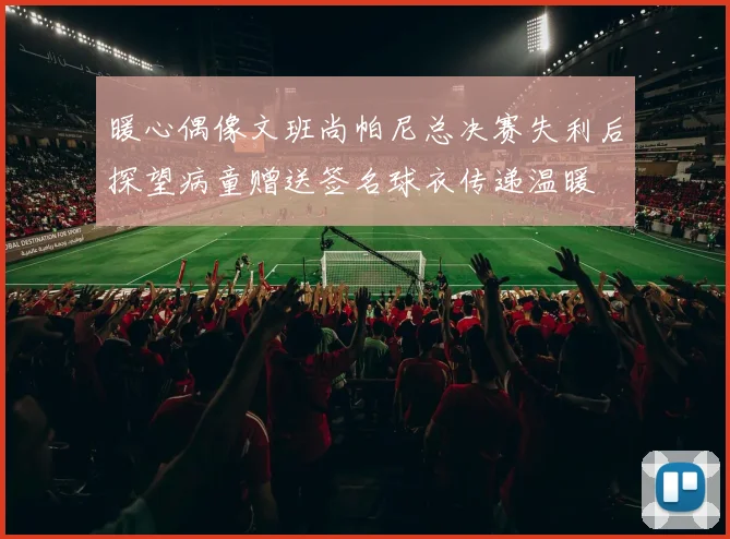 暖心偶像文班尚帕尼总决赛失利后探望病童赠送签名球衣传递温暖