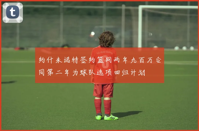 约什米诺特签约篮网两年九百万合同第二年为球队选项回归计划