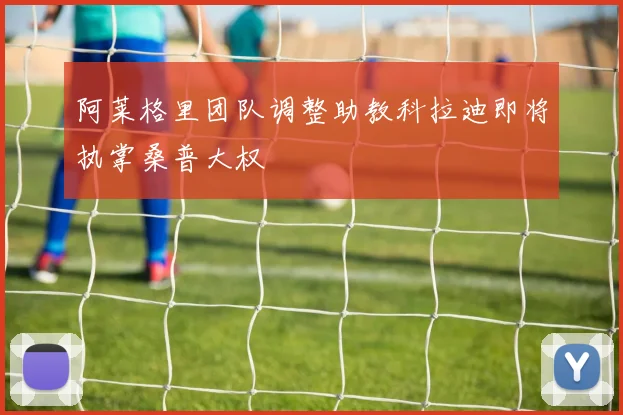 阿莱格里团队调整助教科拉迪即将执掌桑普大权
